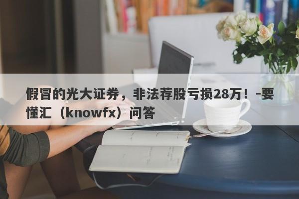 假冒的光大证券，非法荐股亏损28万！-要懂汇（knowfx）问答