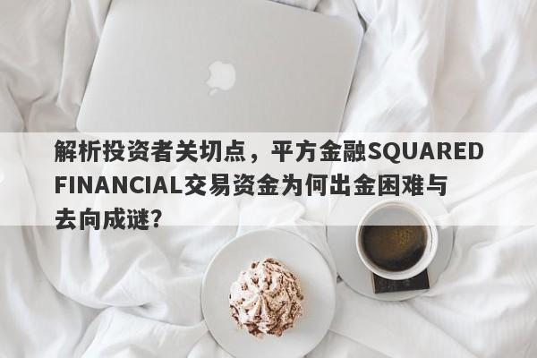 解析投资者关切点，平方金融SQUAREDFINANCIAL交易资金为何出金困难与去向成谜？