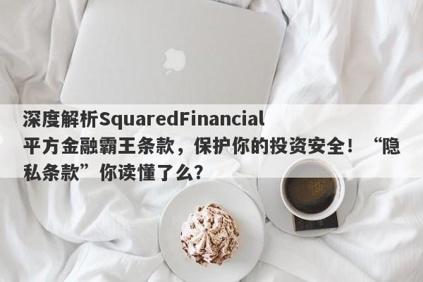 深度解析SquaredFinancial平方金融霸王条款，保护你的投资安全！“隐私条款”你读懂了么？