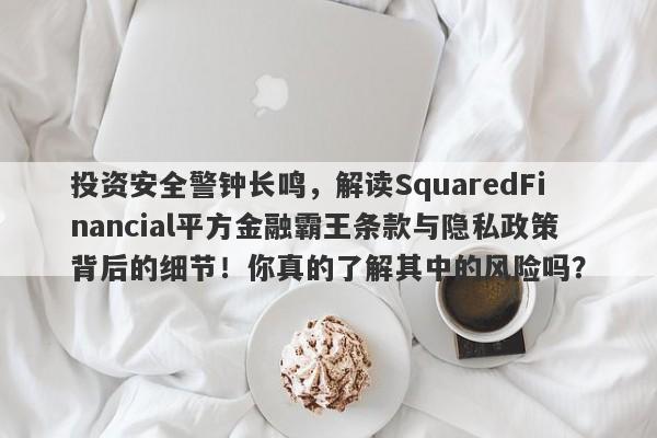 投资安全警钟长鸣，解读SquaredFinancial平方金融霸王条款与隐私政策背后的细节！你真的了解其中的风险吗？