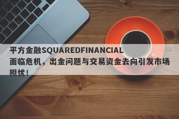 平方金融SQUAREDFINANCIAL面临危机，出金问题与交易资金去向引发市场担忧！