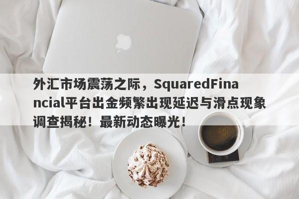 外汇市场震荡之际，SquaredFinancial平台出金频繁出现延迟与滑点现象调查揭秘！最新动态曝光！