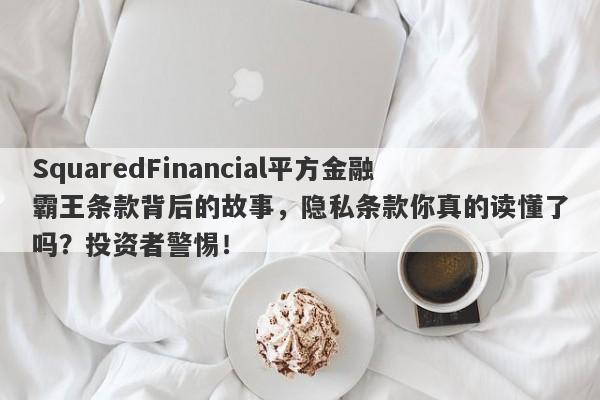 SquaredFinancial平方金融霸王条款背后的故事，隐私条款你真的读懂了吗？投资者警惕！