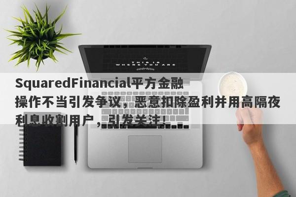 SquaredFinancial平方金融操作不当引发争议，恶意扣除盈利并用高隔夜利息收割用户，引发关注！