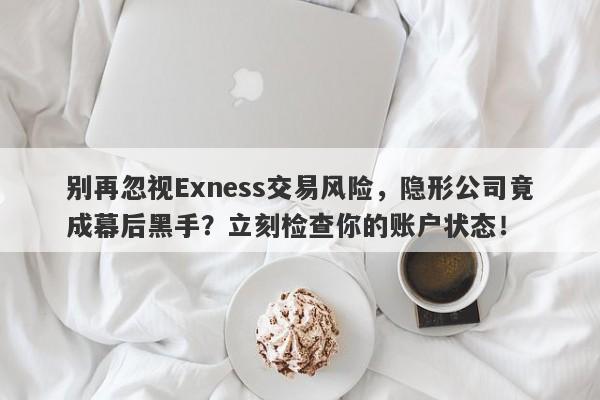 别再忽视Exness交易风险，隐形公司竟成幕后黑手？立刻检查你的账户状态！