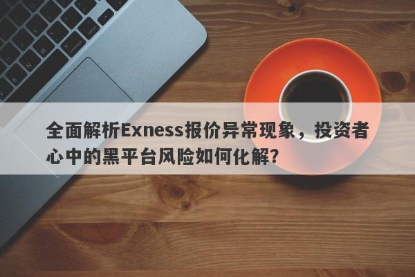 全面解析Exness报价异常现象，投资者心中的黑平台风险如何化解？