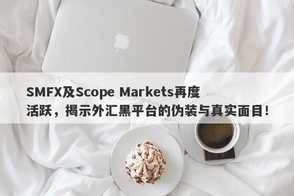 SMFX及Scope Markets再度活跃，揭示外汇黑平台的伪装与真实面目！