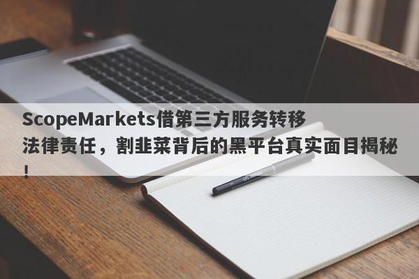 ScopeMarkets借第三方服务转移法律责任，割韭菜背后的黑平台真实面目揭秘！