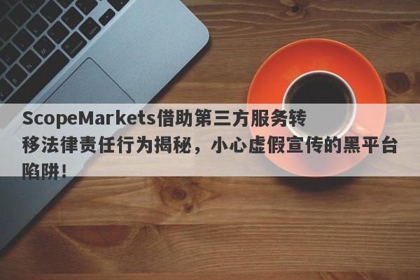 ScopeMarkets借助第三方服务转移法律责任行为揭秘，小心虚假宣传的黑平台陷阱！