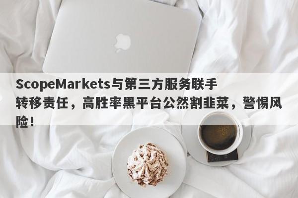 ScopeMarkets与第三方服务联手转移责任，高胜率黑平台公然割韭菜，警惕风险！