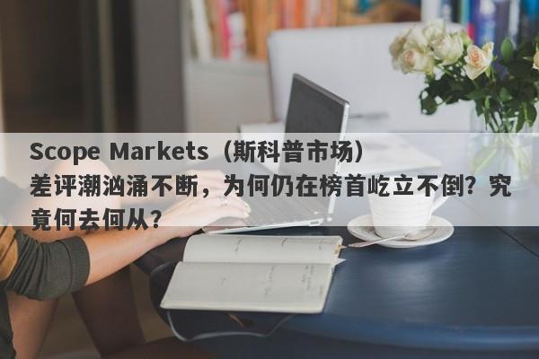 Scope Markets（斯科普市场）差评潮汹涌不断，为何仍在榜首屹立不倒？究竟何去何从？