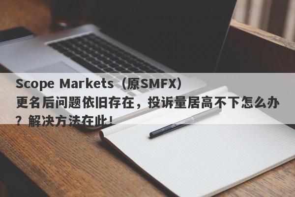 Scope Markets（原SMFX）更名后问题依旧存在，投诉量居高不下怎么办？解决方法在此！