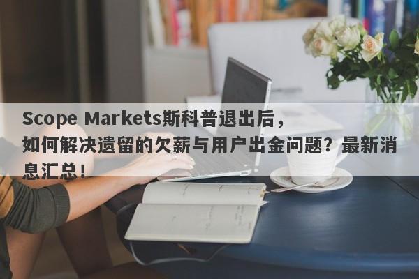 Scope Markets斯科普退出后，如何解决遗留的欠薪与用户出金问题？最新消息汇总！