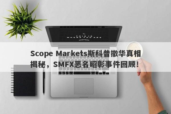 Scope Markets斯科普撤华真相揭秘，SMFX恶名昭彰事件回顾！