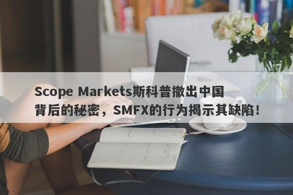 Scope Markets斯科普撤出中国背后的秘密，SMFX的行为揭示其缺陷！