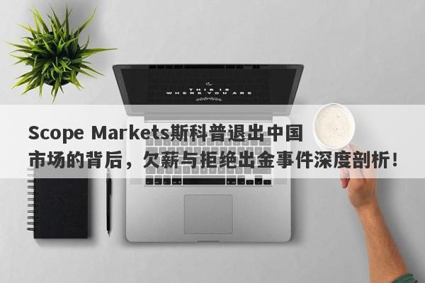 Scope Markets斯科普退出中国市场的背后，欠薪与拒绝出金事件深度剖析！