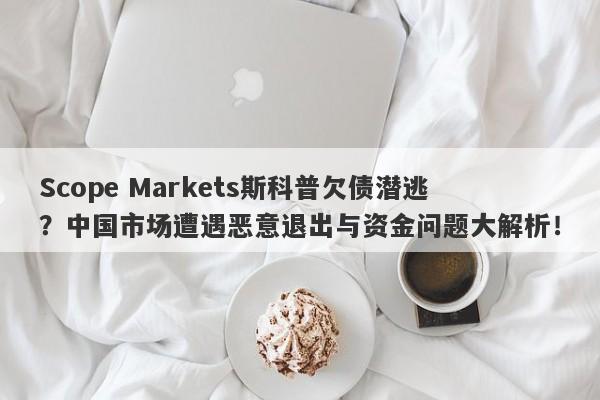 Scope Markets斯科普欠债潜逃？中国市场遭遇恶意退出与资金问题大解析！