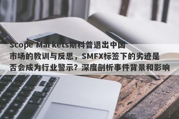 Scope Markets斯科普退出中国市场的教训与反思，SMFX标签下的劣迹是否会成为行业警示？深度剖析事件背景和影响。