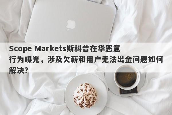 Scope Markets斯科普在华恶意行为曝光，涉及欠薪和用户无法出金问题如何解决？