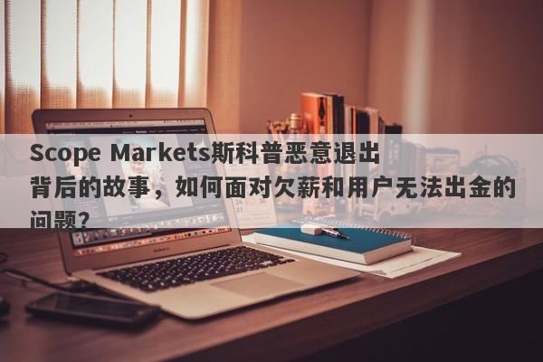 Scope Markets斯科普恶意退出背后的故事，如何面对欠薪和用户无法出金的问题？