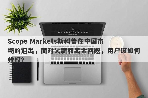 Scope Markets斯科普在中国市场的退出，面对欠薪和出金问题，用户该如何维权？