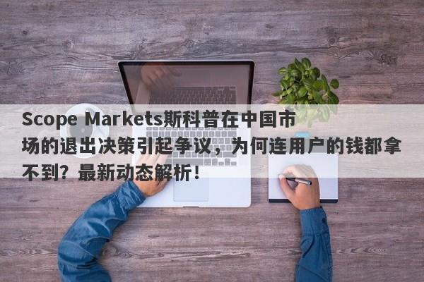 Scope Markets斯科普在中国市场的退出决策引起争议，为何连用户的钱都拿不到？最新动态解析！