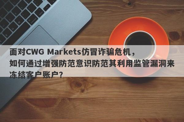 面对CWG Markets仿冒诈骗危机，如何通过增强防范意识防范其利用监管漏洞来冻结客户账户？