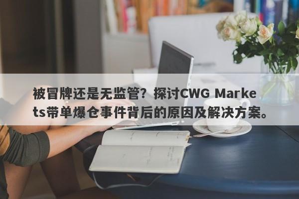 被冒牌还是无监管？探讨CWG Markets带单爆仓事件背后的原因及解决方案。