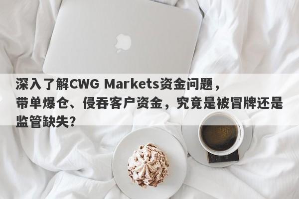 深入了解CWG Markets资金问题，带单爆仓、侵吞客户资金，究竟是被冒牌还是监管缺失？