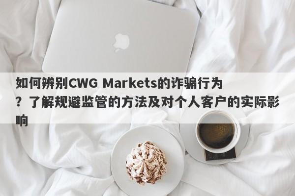 如何辨别CWG Markets的诈骗行为？了解规避监管的方法及对个人客户的实际影响