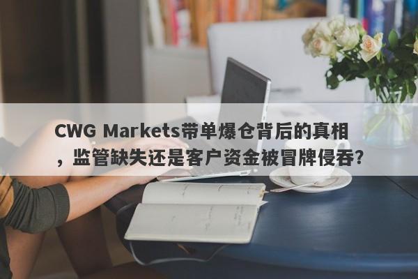 CWG Markets带单爆仓背后的真相，监管缺失还是客户资金被冒牌侵吞？