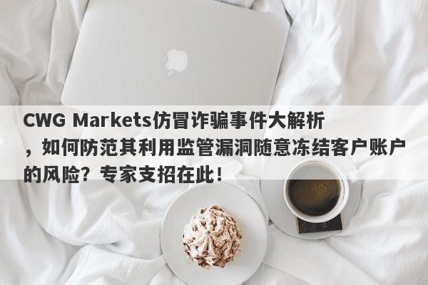 CWG Markets仿冒诈骗事件大解析，如何防范其利用监管漏洞随意冻结客户账户的风险？专家支招在此！