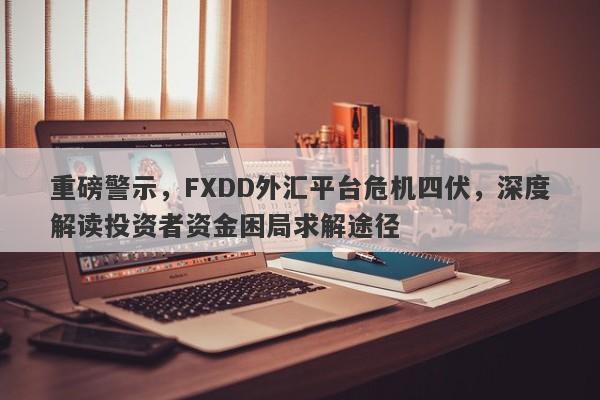 重磅警示，FXDD外汇平台危机四伏，深度解读投资者资金困局求解途径