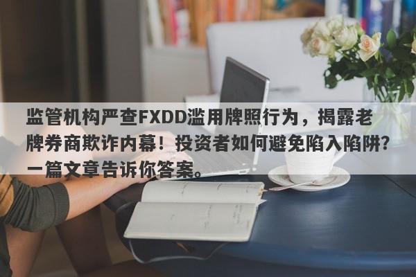 监管机构严查FXDD滥用牌照行为，揭露老牌券商欺诈内幕！投资者如何避免陷入陷阱？一篇文章告诉你答案。