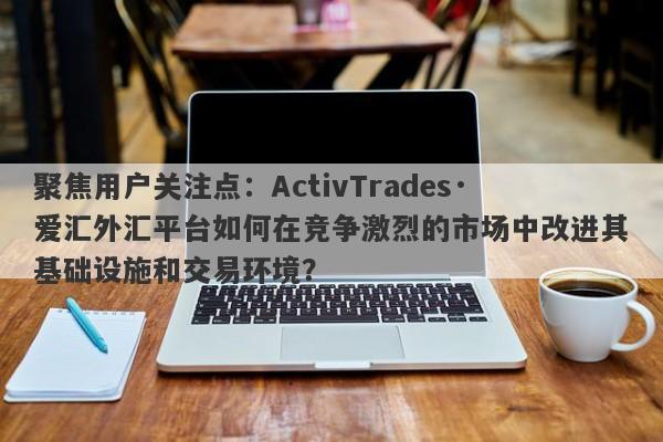 聚焦用户关注点：ActivTrades·爱汇外汇平台如何在竞争激烈的市场中改进其基础设施和交易环境？