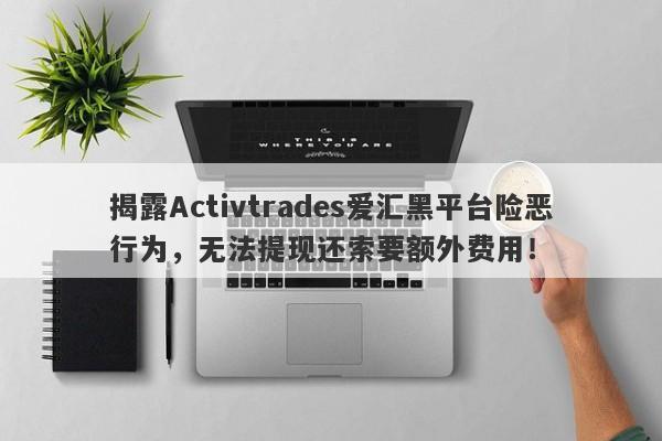 揭露Activtrades爱汇黑平台险恶行为，无法提现还索要额外费用！