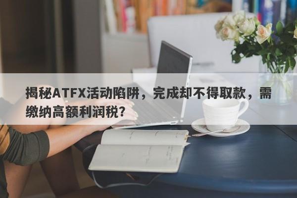 揭秘ATFX活动陷阱，完成却不得取款，需缴纳高额利润税？