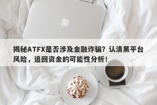 揭秘ATFX是否涉及金融诈骗？认清黑平台风险，追回资金的可能性分析！