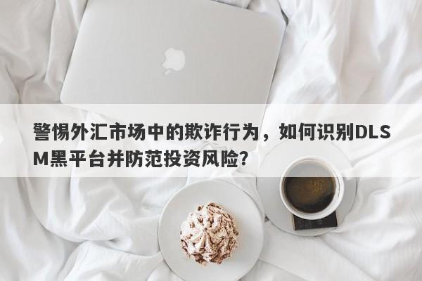 警惕外汇市场中的欺诈行为，如何识别DLSM黑平台并防范投资风险？