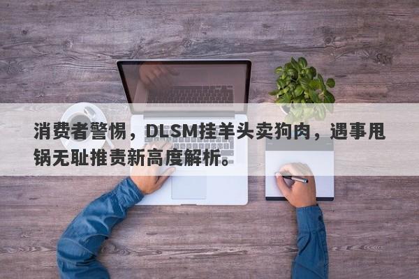 消费者警惕，DLSM挂羊头卖狗肉，遇事甩锅无耻推责新高度解析。