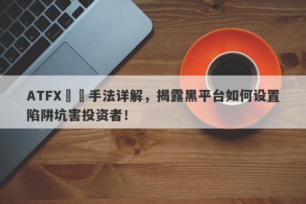 ATFX詐騙手法详解，揭露黑平台如何设置陷阱坑害投资者！