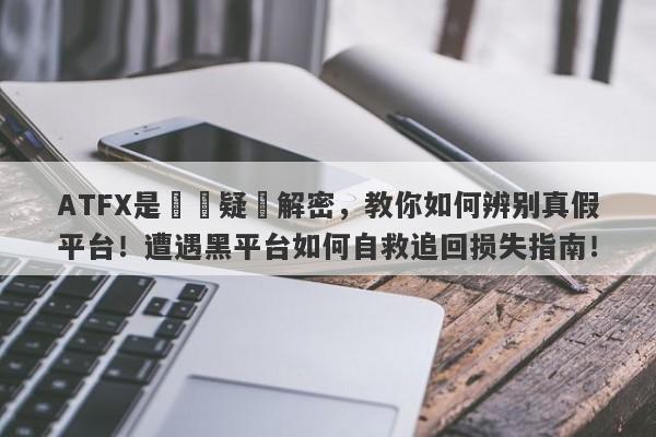 ATFX是詐騙疑雲解密，教你如何辨别真假平台！遭遇黑平台如何自救追回损失指南！