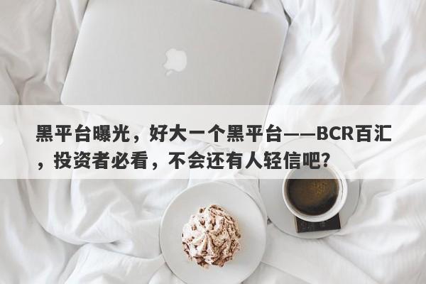 黑平台曝光，好大一个黑平台——BCR百汇，投资者必看，不会还有人轻信吧？