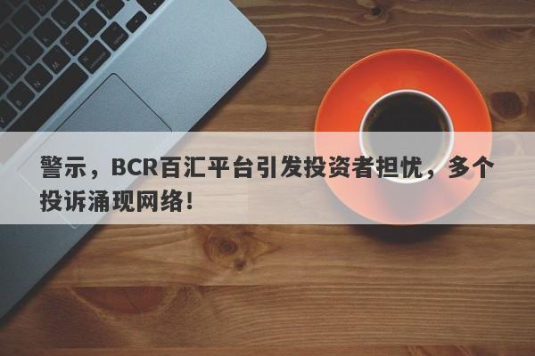 警示，BCR百汇平台引发投资者担忧，多个投诉涌现网络！