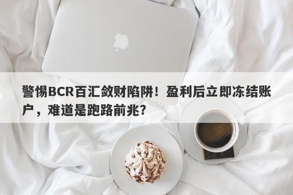 警惕BCR百汇敛财陷阱！盈利后立即冻结账户，难道是跑路前兆？