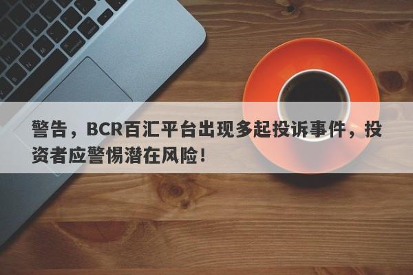 警告，BCR百汇平台出现多起投诉事件，投资者应警惕潜在风险！