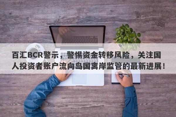 百汇BCR警示，警惕资金转移风险，关注国人投资者账户流向岛国离岸监管的最新进展！