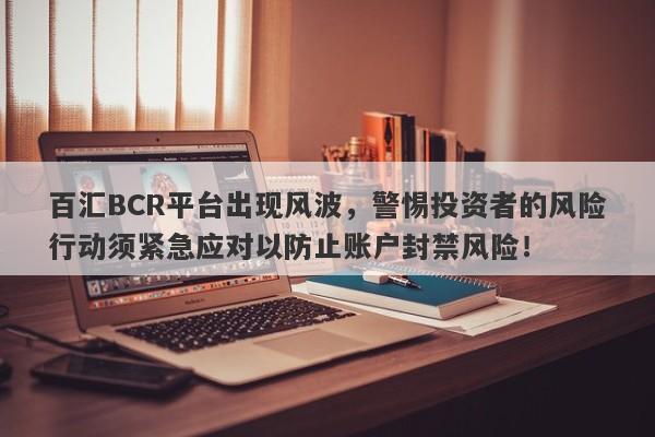 百汇BCR平台出现风波，警惕投资者的风险行动须紧急应对以防止账户封禁风险！