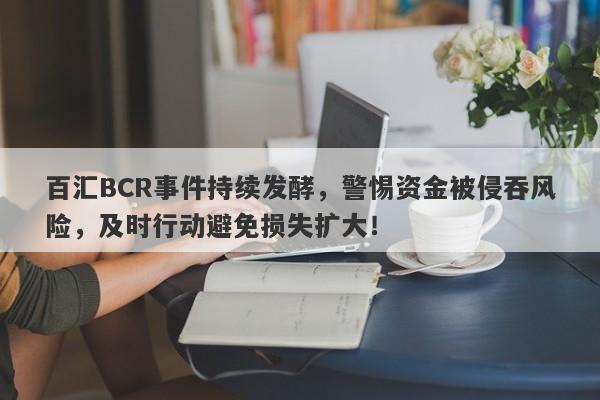 百汇BCR事件持续发酵，警惕资金被侵吞风险，及时行动避免损失扩大！