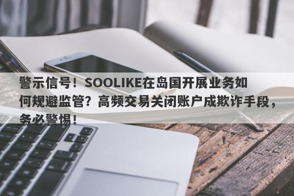 警示信号！SOOLIKE在岛国开展业务如何规避监管？高频交易关闭账户成欺诈手段，务必警惕！